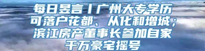 每日昱言丨广州大专学历可落户花都、从化和增城；滨江房产董事长参加自家千万豪宅摇号