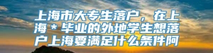 上海市大专生落户，在上海＊毕业的外地学生想落户上海要满足什么条件阿