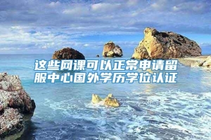 这些网课可以正常申请留服中心国外学历学位认证