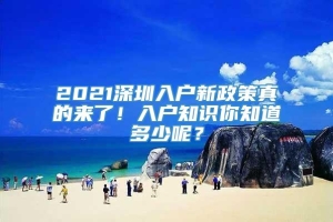 2021深圳入户新政策真的来了！入户知识你知道多少呢？