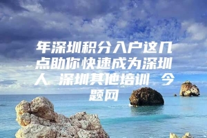 年深圳积分入户这几点助你快速成为深圳人 深圳其他培训 今题网