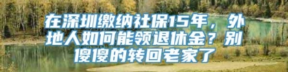 在深圳缴纳社保15年，外地人如何能领退休金？别傻傻的转回老家了