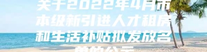 关于2022年4月市本级新引进人才租房和生活补贴拟发放名单的公示