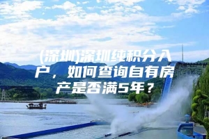 (深圳)深圳纯积分入户，如何查询自有房产是否满5年？