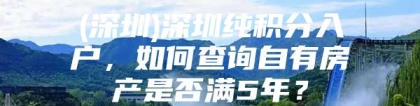 (深圳)深圳纯积分入户，如何查询自有房产是否满5年？