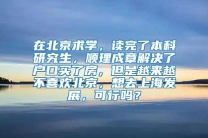 在北京求学，读完了本科研究生，顺理成章解决了户口买了房，但是越来越不喜欢北京，想去上海发展，可行吗？