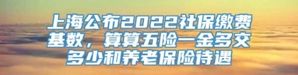 上海公布2022社保缴费基数，算算五险一金多交多少和养老保险待遇