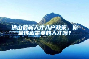 佛山最新人才入户政策，你是佛山需要的人才吗？