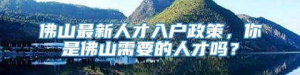 佛山最新人才入户政策，你是佛山需要的人才吗？