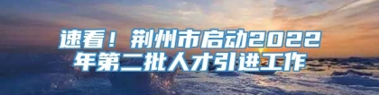 速看！荆州市启动2022年第二批人才引进工作