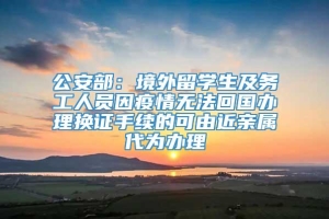 公安部：境外留学生及务工人员因疫情无法回国办理换证手续的可由近亲属代为办理