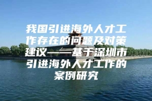 我国引进海外人才工作存在的问题及对策建议——基于深圳市引进海外人才工作的案例研究