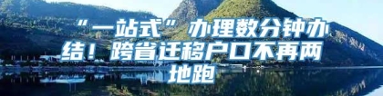 “一站式”办理数分钟办结！跨省迁移户口不再两地跑