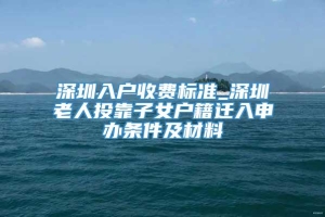 深圳入户收费标准_深圳老人投靠子女户籍迁入申办条件及材料