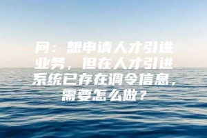 问：想申请人才引进业务，但在人才引进系统已存在调令信息，需要怎么做？