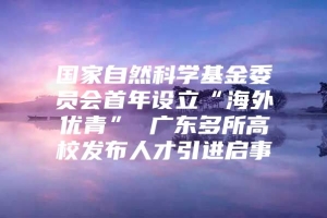 国家自然科学基金委员会首年设立“海外优青” 广东多所高校发布人才引进启事