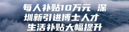 每人补贴10万元 深圳新引进博士人才 生活补贴大幅提升