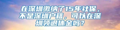 在深圳缴纳了15年社保，不是深圳户籍，可以在深圳领退休金吗？