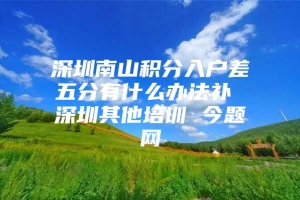 深圳南山积分入户差五分有什么办法补 深圳其他培训 今题网