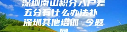 深圳南山积分入户差五分有什么办法补 深圳其他培训 今题网