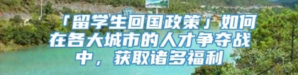 「留学生回国政策」如何在各大城市的人才争夺战中，获取诸多福利