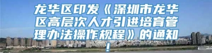 龙华区印发《深圳市龙华区高层次人才引进培育管理办法操作规程》的通知！