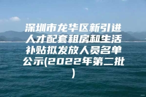 深圳市龙华区新引进人才配套租房和生活补贴拟发放人员名单公示(2022年第二批)