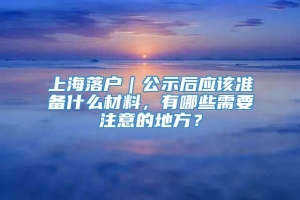 上海落户｜公示后应该准备什么材料，有哪些需要注意的地方？