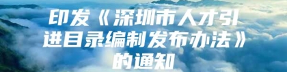 印发《深圳市人才引进目录编制发布办法》的通知