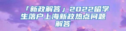 「新政解答」2022留学生落户上海新政热点问题解答