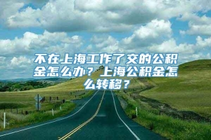 不在上海工作了交的公积金怎么办？上海公积金怎么转移？