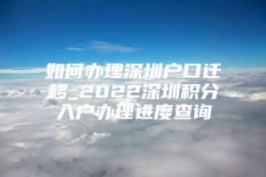 如何办理深圳户口迁移_2022深圳积分入户办理进度查询