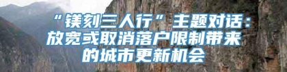 “镁刻三人行”主题对话：放宽或取消落户限制带来的城市更新机会