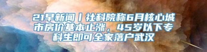 21早新闻丨社科院称6月核心城市房价基本止涨，45岁以下专科生即可全家落户武汉