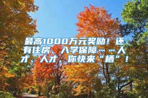 最高1000万元奖励！还有住房、入学保障……人才、人才，你快来“栖”！