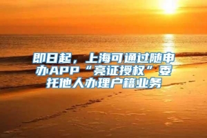 即日起，上海可通过随申办APP“亮证授权”委托他人办理户籍业务