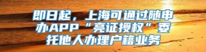 即日起，上海可通过随申办APP“亮证授权”委托他人办理户籍业务