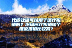 代缴社保可以用于医疗报销吗？深圳医疗报销哪个档数报销比较高？