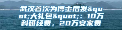 武汉首次为博士后发"大礼包"：10万科研经费，20万安家费