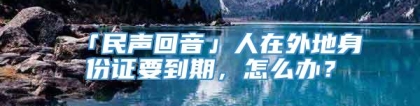 「民声回音」人在外地身份证要到期，怎么办？