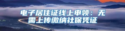 电子居住证线上申领：无需上传缴纳社保凭证