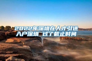 2022年深圳在人才引进入户深圳 过了截止时间