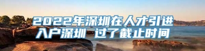 2022年深圳在人才引进入户深圳 过了截止时间