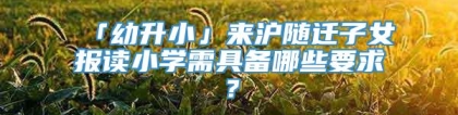 「幼升小」来沪随迁子女报读小学需具备哪些要求？