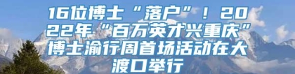 16位博士“落户”！2022年“百万英才兴重庆”博士渝行周首场活动在大渡口举行