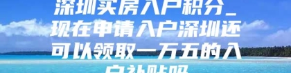 深圳买房入户积分_现在申请入户深圳还可以领取一万五的入户补贴吗