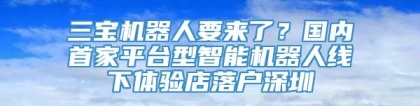 三宝机器人要来了？国内首家平台型智能机器人线下体验店落户深圳