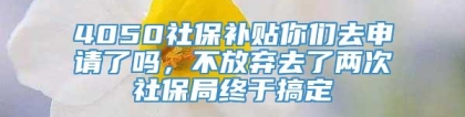 4050社保补贴你们去申请了吗，不放弃去了两次社保局终于搞定