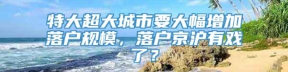 特大超大城市要大幅增加落户规模，落户京沪有戏了？