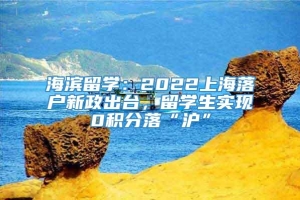 海滨留学：2022上海落户新政出台，留学生实现0积分落“沪”